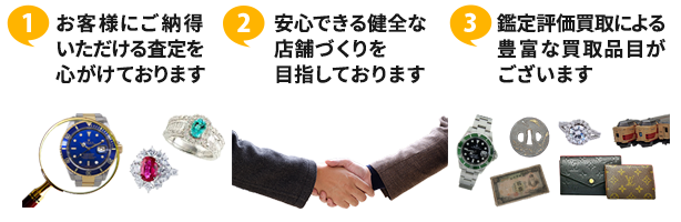 ①お客様にご納得いただける査定を心がけております ②安心できる健全な店舗づくりを目指しております ③鑑定評価買取による豊富な買取品目がございます